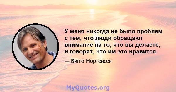 У меня никогда не было проблем с тем, что люди обращают внимание на то, что вы делаете, и говорят, что им это нравится.