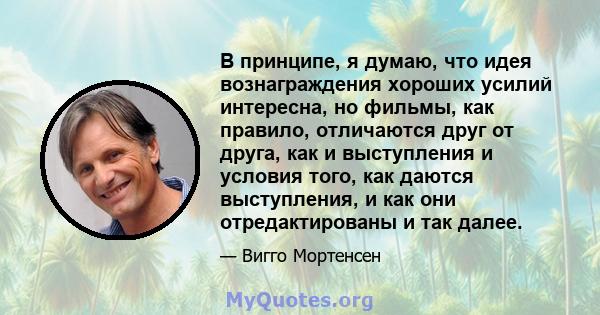 В принципе, я думаю, что идея вознаграждения хороших усилий интересна, но фильмы, как правило, отличаются друг от друга, как и выступления и условия того, как даются выступления, и как они отредактированы и так далее.