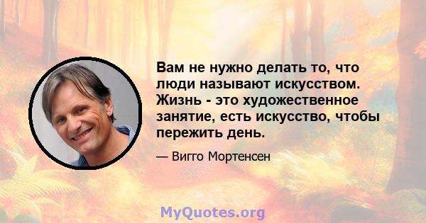 Вам не нужно делать то, что люди называют искусством. Жизнь - это художественное занятие, есть искусство, чтобы пережить день.