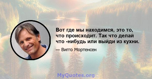 Вот где мы находимся, это то, что происходит. Так что делай что -нибудь или выйди из кухни.