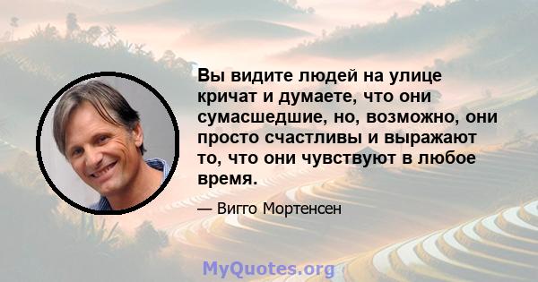 Вы видите людей на улице кричат ​​и думаете, что они сумасшедшие, но, возможно, они просто счастливы и выражают то, что они чувствуют в любое время.