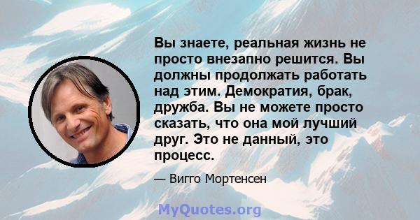 Вы знаете, реальная жизнь не просто внезапно решится. Вы должны продолжать работать над этим. Демократия, брак, дружба. Вы не можете просто сказать, что она мой лучший друг. Это не данный, это процесс.