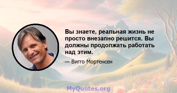 Вы знаете, реальная жизнь не просто внезапно решится. Вы должны продолжать работать над этим.