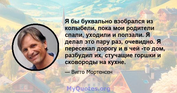 Я бы буквально взобрался из колыбели, пока мои родители спали, уходили и ползали. Я делал это пару раз, очевидно. Я пересекал дорогу и в чей -то дом, разбудил их, стучащие горшки и сковороды на кухне.