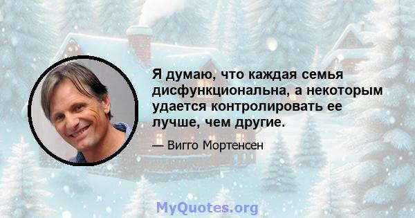 Я думаю, что каждая семья дисфункциональна, а некоторым удается контролировать ее лучше, чем другие.