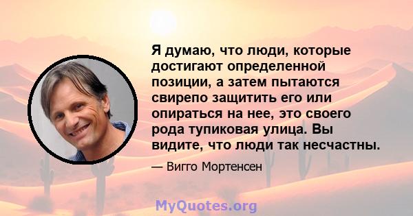 Я думаю, что люди, которые достигают определенной позиции, а затем пытаются свирепо защитить его или опираться на нее, это своего рода тупиковая улица. Вы видите, что люди так несчастны.