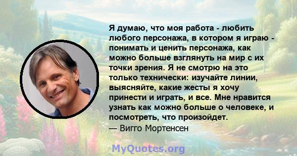 Я думаю, что моя работа - любить любого персонажа, в котором я играю - понимать и ценить персонажа, как можно больше взглянуть на мир с их точки зрения. Я не смотрю на это только технически: изучайте линии, выясняйте,