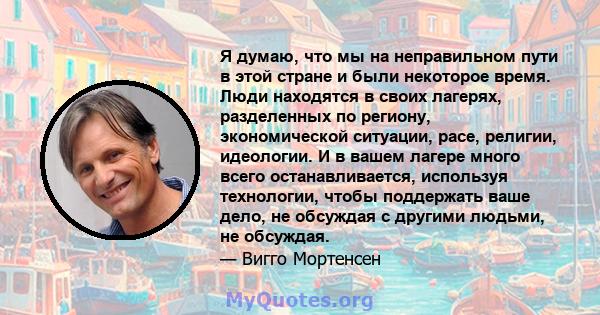 Я думаю, что мы на неправильном пути в этой стране и были некоторое время. Люди находятся в своих лагерях, разделенных по региону, экономической ситуации, расе, религии, идеологии. И в вашем лагере много всего