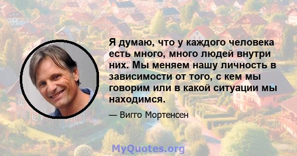 Я думаю, что у каждого человека есть много, много людей внутри них. Мы меняем нашу личность в зависимости от того, с кем мы говорим или в какой ситуации мы находимся.