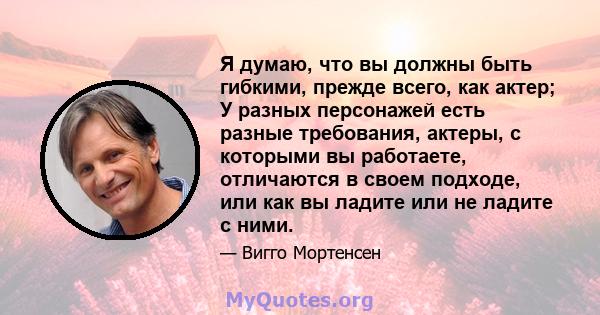 Я думаю, что вы должны быть гибкими, прежде всего, как актер; У разных персонажей есть разные требования, актеры, с которыми вы работаете, отличаются в своем подходе, или как вы ладите или не ладите с ними.