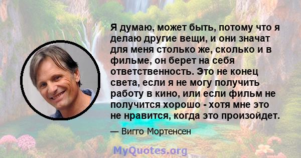 Я думаю, может быть, потому что я делаю другие вещи, и они значат для меня столько же, сколько и в фильме, он берет на себя ответственность. Это не конец света, если я не могу получить работу в кино, или если фильм не