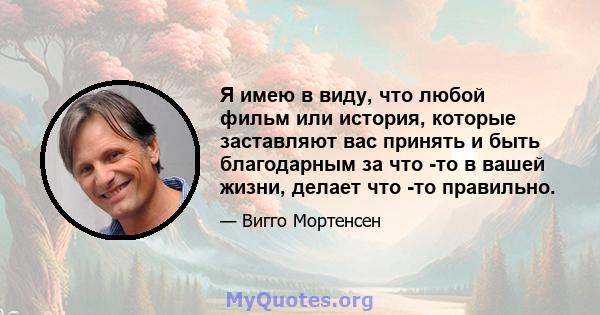 Я имею в виду, что любой фильм или история, которые заставляют вас принять и быть благодарным за что -то в вашей жизни, делает что -то правильно.