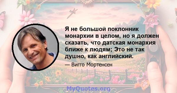 Я не большой поклонник монархии в целом, но я должен сказать, что датская монархия ближе к людям; Это не так душно, как английский.