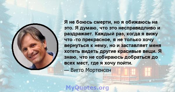 Я не боюсь смерти, но я обижаюсь на это. Я думаю, что это несправедливо и раздражает. Каждый раз, когда я вижу что -то прекрасное, я не только хочу вернуться к нему, но и заставляет меня хотеть видеть другие красивые