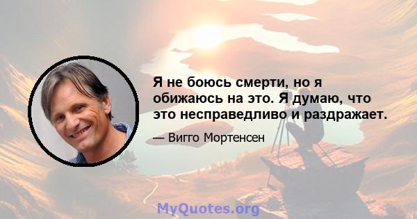 Я не боюсь смерти, но я обижаюсь на это. Я думаю, что это несправедливо и раздражает.