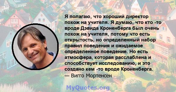 Я полагаю, что хороший директор похож на учителя. Я думаю, что кто -то вроде Дэвида Кроненберга был очень похож на учителя, потому что есть открытость, но определенный набор правил поведения и ожидаемое определенное