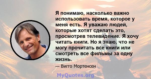 Я понимаю, насколько важно использовать время, которое у меня есть. Я уважаю людей, которые хотят сделать это, просмотрев телевидение. Я хочу читать книги. Но я знаю, что не могу прочитать все книги или смотреть все