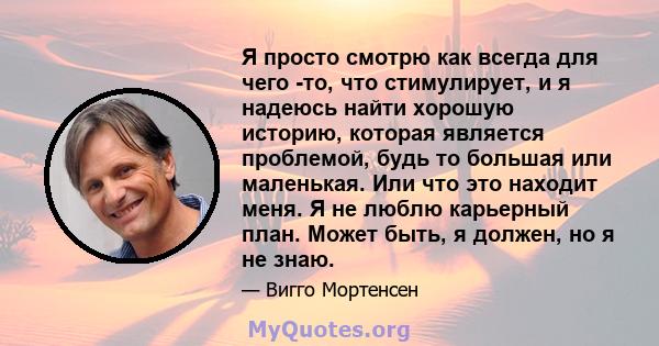 Я просто смотрю как всегда для чего -то, что стимулирует, и я надеюсь найти хорошую историю, которая является проблемой, будь то большая или маленькая. Или что это находит меня. Я не люблю карьерный план. Может быть, я