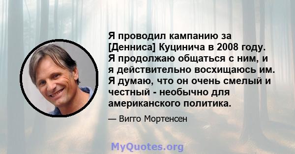 Я проводил кампанию за [Денниса] Куцинича в 2008 году. Я продолжаю общаться с ним, и я действительно восхищаюсь им. Я думаю, что он очень смелый и честный - необычно для американского политика.