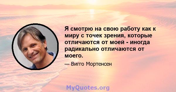 Я смотрю на свою работу как к миру с точек зрения, которые отличаются от моей - иногда радикально отличаются от моего.