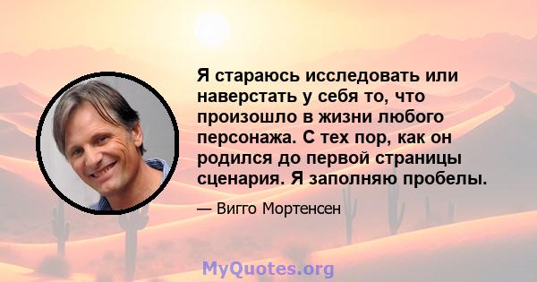 Я стараюсь исследовать или наверстать у себя то, что произошло в жизни любого персонажа. С тех пор, как он родился до первой страницы сценария. Я заполняю пробелы.