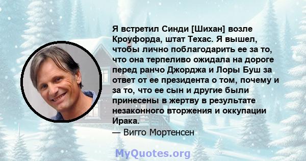 Я встретил Синди [Шихан] возле Кроуфорда, штат Техас. Я вышел, чтобы лично поблагодарить ее за то, что она терпеливо ожидала на дороге перед ранчо Джорджа и Лоры Буш за ответ от ее президента о том, почему и за то, что