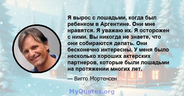 Я вырос с лошадьми, когда был ребенком в Аргентине. Они мне нравятся. Я уважаю их. Я осторожен с ними. Вы никогда не знаете, что они собираются делать. Они бесконечно интересны. У меня было несколько хороших актерских