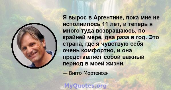 Я вырос в Аргентине, пока мне не исполнилось 11 лет, и теперь я много туда возвращаюсь, по крайней мере, два раза в год. Это страна, где я чувствую себя очень комфортно, и она представляет собой важный период в моей