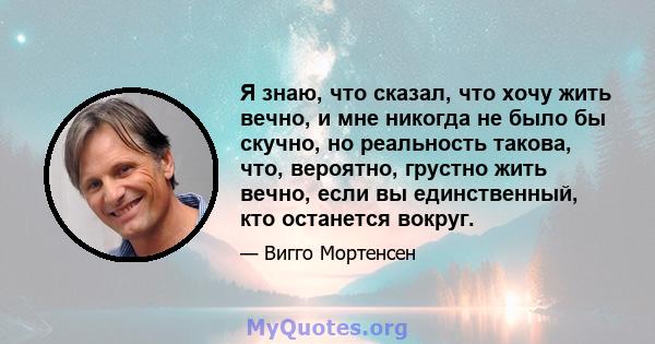 Я знаю, что сказал, что хочу жить вечно, и мне никогда не было бы скучно, но реальность такова, что, вероятно, грустно жить вечно, если вы единственный, кто останется вокруг.