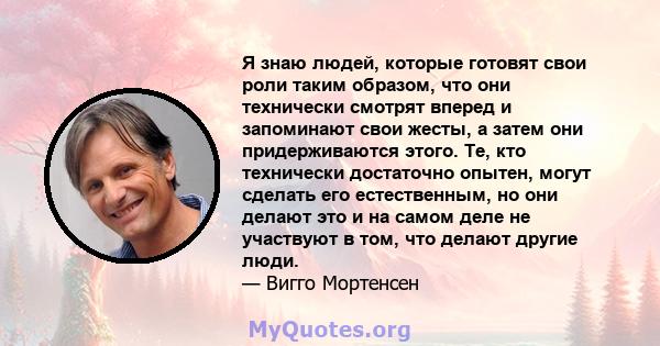 Я знаю людей, которые готовят свои роли таким образом, что они технически смотрят вперед и запоминают свои жесты, а затем они придерживаются этого. Те, кто технически достаточно опытен, могут сделать его естественным,