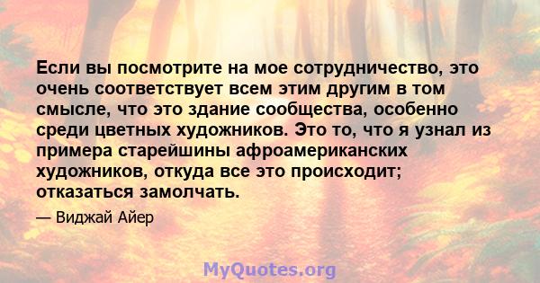 Если вы посмотрите на мое сотрудничество, это очень соответствует всем этим другим в том смысле, что это здание сообщества, особенно среди цветных художников. Это то, что я узнал из примера старейшины афроамериканских