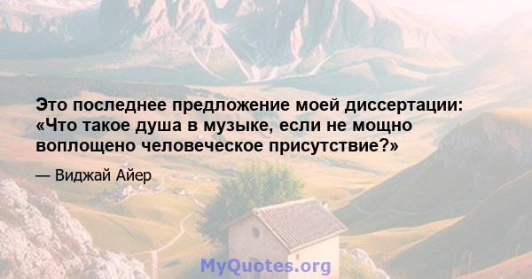 Это последнее предложение моей диссертации: «Что такое душа в музыке, если не мощно воплощено человеческое присутствие?»