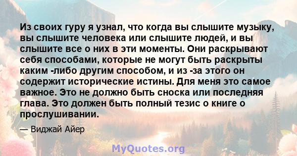 Из своих гуру я узнал, что когда вы слышите музыку, вы слышите человека или слышите людей, и вы слышите все о них в эти моменты. Они раскрывают себя способами, которые не могут быть раскрыты каким -либо другим способом, 