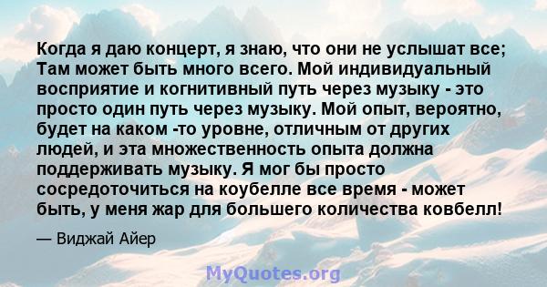 Когда я даю концерт, я знаю, что они не услышат все; Там может быть много всего. Мой индивидуальный восприятие и когнитивный путь через музыку - это просто один путь через музыку. Мой опыт, вероятно, будет на каком -то