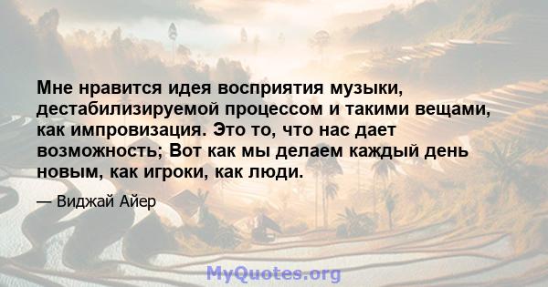 Мне нравится идея восприятия музыки, дестабилизируемой процессом и такими вещами, как импровизация. Это то, что нас дает возможность; Вот как мы делаем каждый день новым, как игроки, как люди.