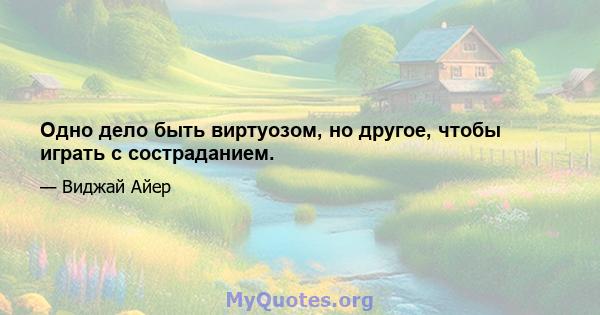 Одно дело быть виртуозом, но другое, чтобы играть с состраданием.