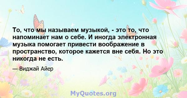 То, что мы называем музыкой, - это то, что напоминает нам о себе. И иногда электронная музыка помогает привести воображение в пространство, которое кажется вне себя. Но это никогда не есть.