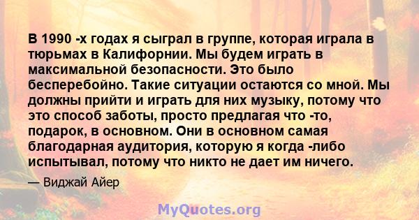 В 1990 -х годах я сыграл в группе, которая играла в тюрьмах в Калифорнии. Мы будем играть в максимальной безопасности. Это было бесперебойно. Такие ситуации остаются со мной. Мы должны прийти и играть для них музыку,