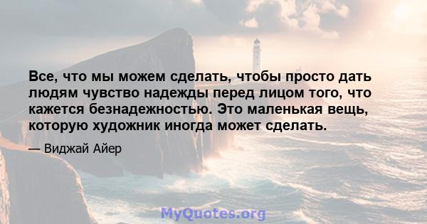 Все, что мы можем сделать, чтобы просто дать людям чувство надежды перед лицом того, что кажется безнадежностью. Это маленькая вещь, которую художник иногда может сделать.