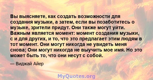 Вы выясняете, как создать возможности для создания музыки, а затем, если вы позаботитесь о музыке, зрители придут. Они также могут уйти. Важным является момент: момент создания музыки, с и для других, и то, что это