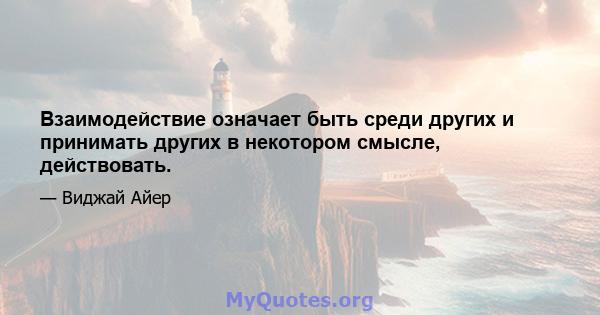 Взаимодействие означает быть среди других и принимать других в некотором смысле, действовать.