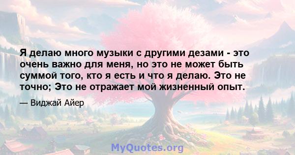 Я делаю много музыки с другими дезами - это очень важно для меня, но это не может быть суммой того, кто я есть и что я делаю. Это не точно; Это не отражает мой жизненный опыт.