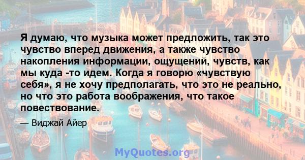 Я думаю, что музыка может предложить, так это чувство вперед движения, а также чувство накопления информации, ощущений, чувств, как мы куда -то идем. Когда я говорю «чувствую себя», я не хочу предполагать, что это не