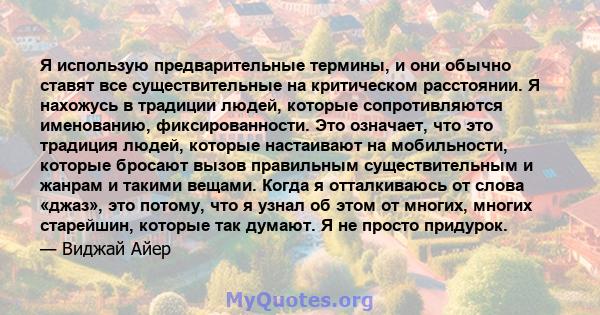 Я использую предварительные термины, и они обычно ставят все существительные на критическом расстоянии. Я нахожусь в традиции людей, которые сопротивляются именованию, фиксированности. Это означает, что это традиция