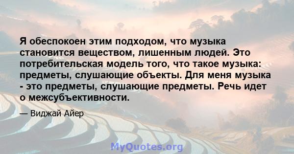 Я обеспокоен этим подходом, что музыка становится веществом, лишенным людей. Это потребительская модель того, что такое музыка: предметы, слушающие объекты. Для меня музыка - это предметы, слушающие предметы. Речь идет