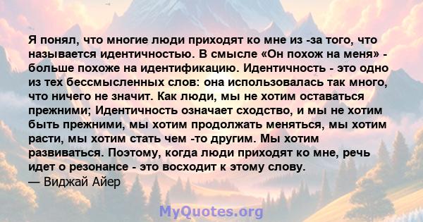 Я понял, что многие люди приходят ко мне из -за того, что называется идентичностью. В смысле «Он похож на меня» - больше похоже на идентификацию. Идентичность - это одно из тех бессмысленных слов: она использовалась так 