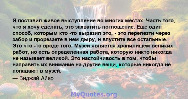 Я поставил живое выступление во многих местах. Часть того, что я хочу сделать, это захватить поглощение. Еще один способ, которым кто -то выразил это, - это перелезти через забор и прорезаете в нем дыру, и впустите все