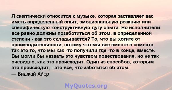 Я скептически относится к музыке, которая заставляет вас иметь определенный опыт, эмоциональную реакцию или специфическую конструктивную дугу опыта. Но исполнители все равно должны позаботиться об этом, в определенной