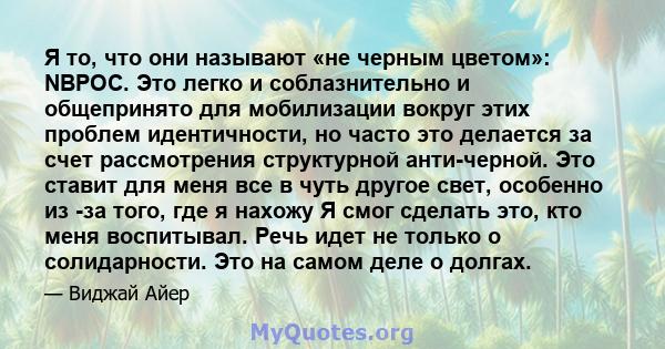 Я то, что они называют «не черным цветом»: NBPOC. Это легко и соблазнительно и общепринято для мобилизации вокруг этих проблем идентичности, но часто это делается за счет рассмотрения структурной анти-черной. Это ставит 