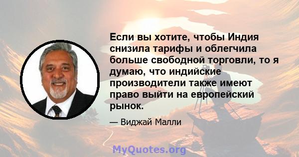 Если вы хотите, чтобы Индия снизила тарифы и облегчила больше свободной торговли, то я думаю, что индийские производители также имеют право выйти на европейский рынок.